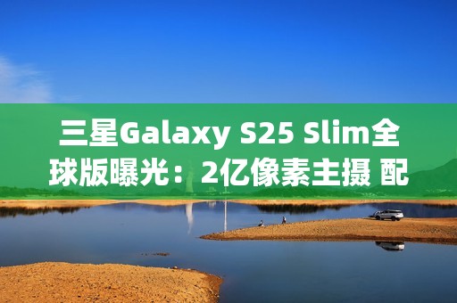 三星Galaxy S25 Slim全球版曝光：2亿像素主摄 配置高于S25+