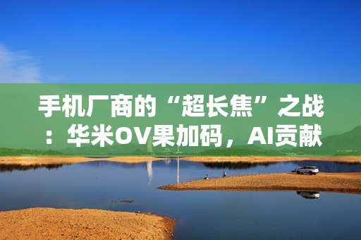 手机厂商的“超长焦”之战：华米OV果加码，AI贡献神助攻！