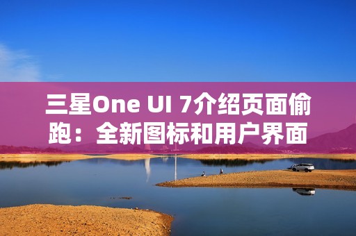 三星One UI 7介绍页面偷跑：全新图标和用户界面
