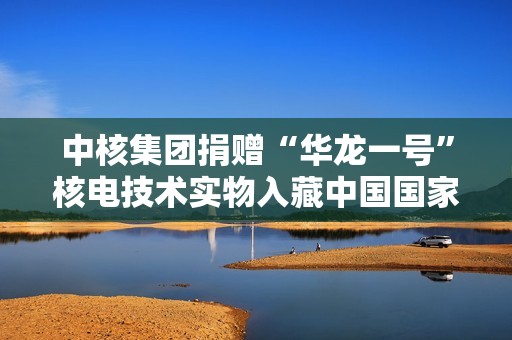 中核集团捐赠“华龙一号”核电技术实物入藏中国国家博物馆