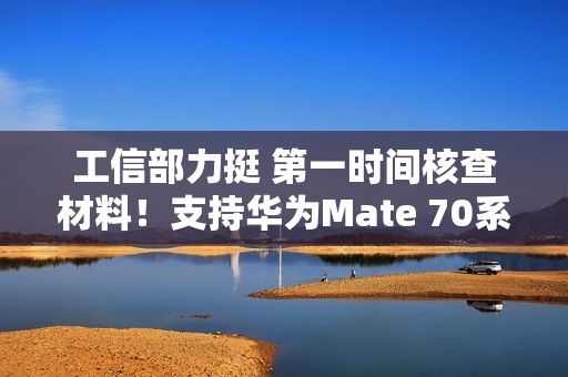 工信部力挺 第一时间核查材料！支持华为Mate 70系列顺利上市