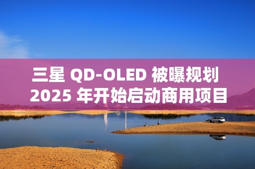 三星 QD-OLED 被曝规划 2025 年开始启动商用项目，提供 27/31.5 英寸 4K 240/165Hz 面板