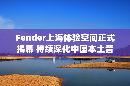 Fender上海体验空间正式揭幕 持续深化中国本土音乐人和玩家社群联结(fender china)