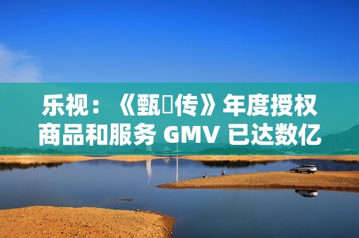 乐视：《甄嬛传》年度授权商品和服务 GMV 已达数亿元