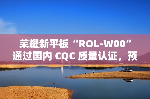 荣耀新平板“ROL-W00”通过国内 CQC 质量认证，预计为“荣耀平板 V9”