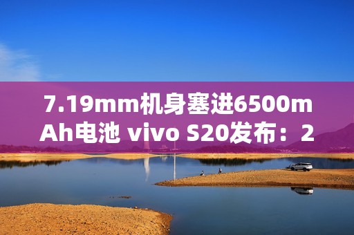 7.19mm机身塞进6500mAh电池 vivo S20发布：2299元起