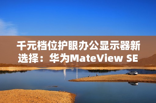 千元档位护眼办公显示器新选择：华为MateView SE又上新啦！