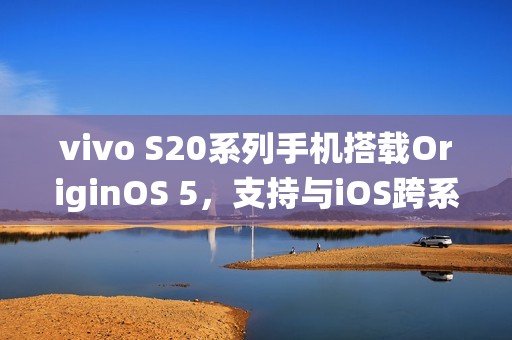 vivo S20系列手机搭载OriginOS 5，支持与iOS跨系统互传实况照片
