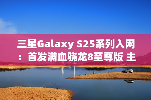 三星Galaxy S25系列入网：首发满血骁龙8至尊版 主频达4.47GHz