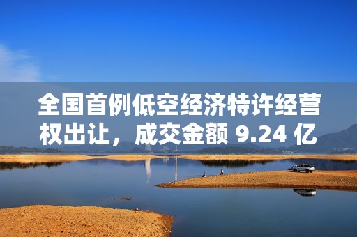 全国首例低空经济特许经营权出让，成交金额 9.24 亿元