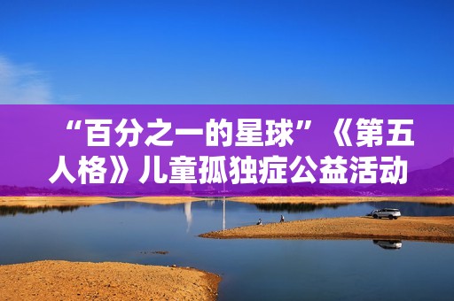 “百分之一的星球”《第五人格》儿童孤独症公益活动暖心开启