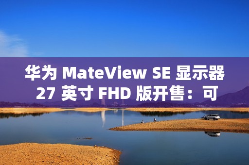 华为 MateView SE 显示器 27 英寸 FHD 版开售：可选旋转升降支架，599 元起