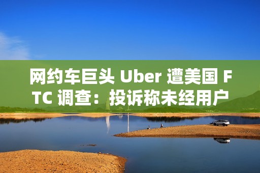 网约车巨头 Uber 遭美国 FTC 调查：投诉称未经用户同意就订阅服务，并且很难取消