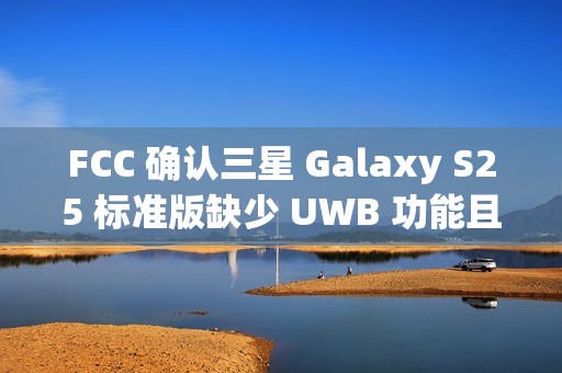 FCC 确认三星 Galaxy S25 标准版缺少 UWB 功能且仍维持 25W 充电