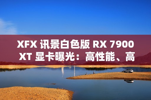 XFX 讯景白色版 RX 7900 XT 显卡曝光：高性能、高颜值