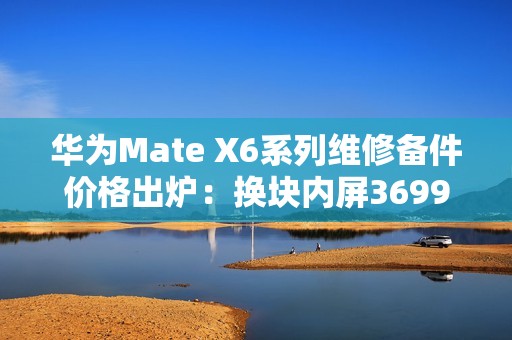 华为Mate X6系列维修备件价格出炉：换块内屏3699元 够买台K80 Pro
