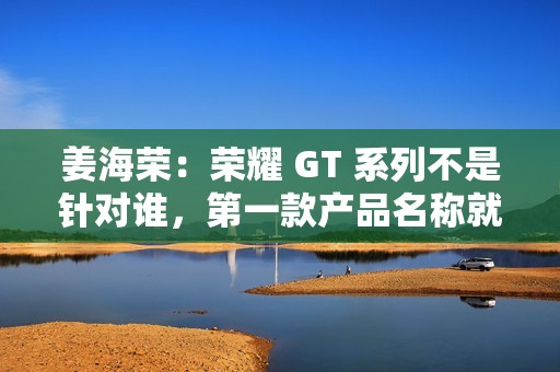 姜海荣：荣耀 GT 系列不是针对谁，第一款产品名称就是“荣耀 GT”