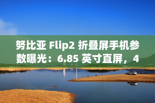 努比亚 Flip2 折叠屏手机参数曝光：6.85 英寸直屏，4225mAh 额定电池容量