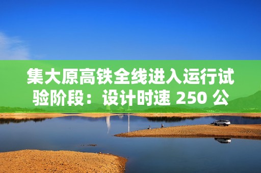 集大原高铁全线进入运行试验阶段：设计时速 250 公里，预计今年年底具备开通条件