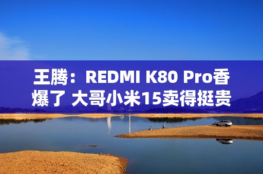 王腾：REDMI K80 Pro香爆了 大哥小米15卖得挺贵的