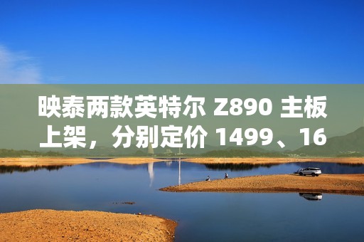 映泰两款英特尔 Z890 主板上架，分别定价 1499、1699 元