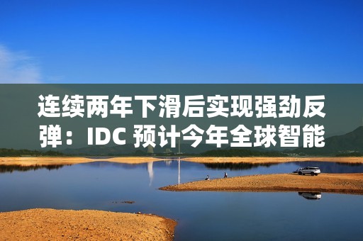 连续两年下滑后实现强劲反弹：IDC 预计今年全球智能手机出货量同比增长 6.2%