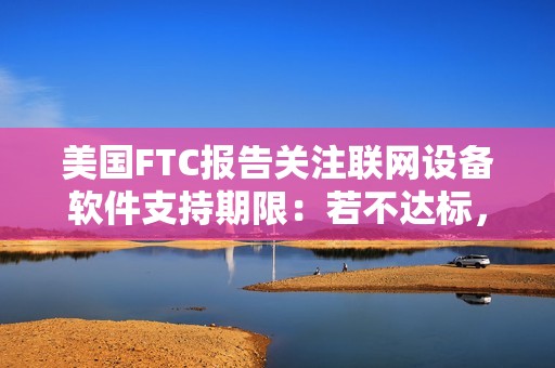 美国FTC报告关注联网设备软件支持期限：若不达标，消费者恐遭经济损失