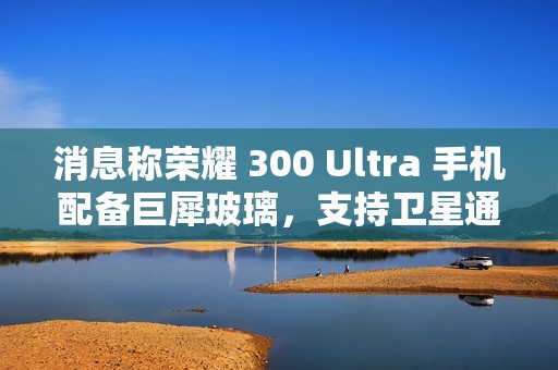 消息称荣耀 300 Ultra 手机配备巨犀玻璃，支持卫星通信功能