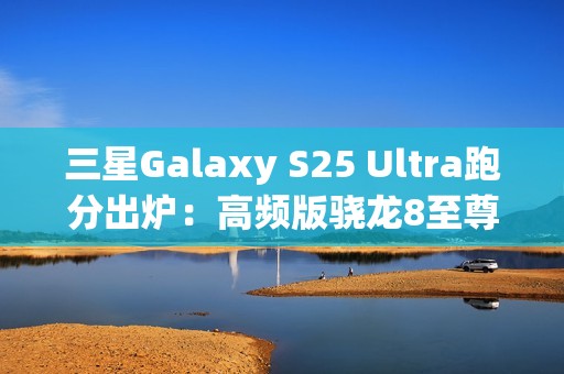 三星Galaxy S25 Ultra跑分出炉：高频版骁龙8至尊稳了