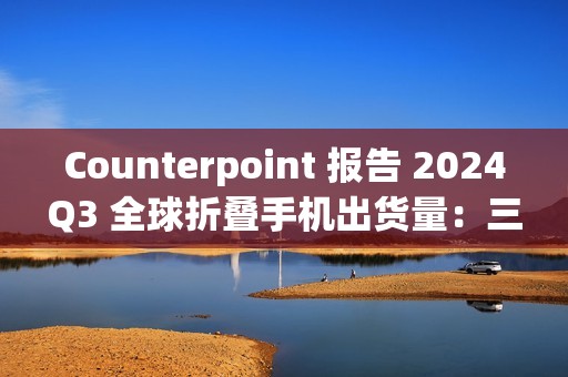 Counterpoint 报告 2024Q3 全球折叠手机出货量：三星同比降 21%、华为增 23%、荣耀增 121%、摩托罗拉增 164%、小米增 185%