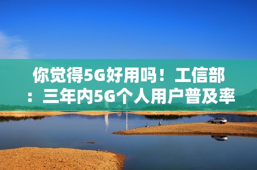 你觉得5G好用吗！工信部：三年内5G个人用户普及率超85%