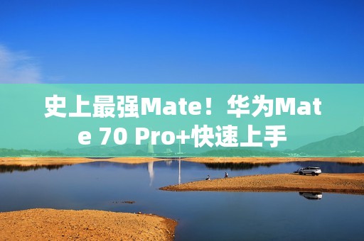 史上最强Mate！华为Mate 70 Pro+快速上手