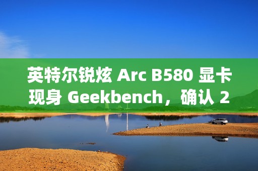 英特尔锐炫 Arc B580 显卡现身 Geekbench，确认 20 个 Xe² 核心、12GB 显存