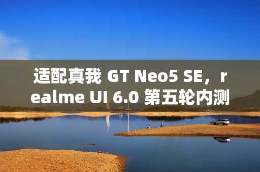 适配真我 GT Neo5 SE，realme UI 6.0 第五轮内测明日 10:00 起招募