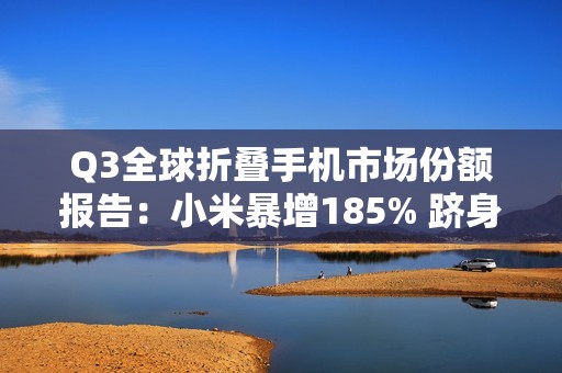 Q3全球折叠手机市场份额报告：小米暴增185% 跻身全球前五