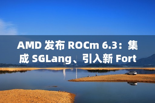 AMD 发布 ROCm 6.3：集成 SGLang、引入新 Fortran 编译器等