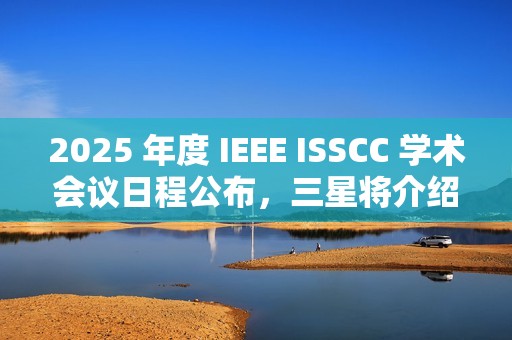 2025 年度 IEEE ISSCC 学术会议日程公布，三星将介绍 4XX 层 3D NAND
