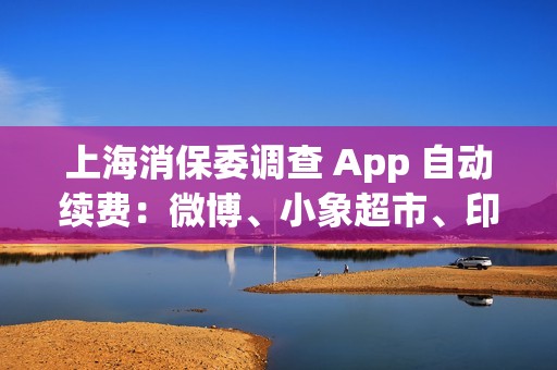 上海消保委调查 App 自动续费：微博、小象超市、印象笔记等被点名