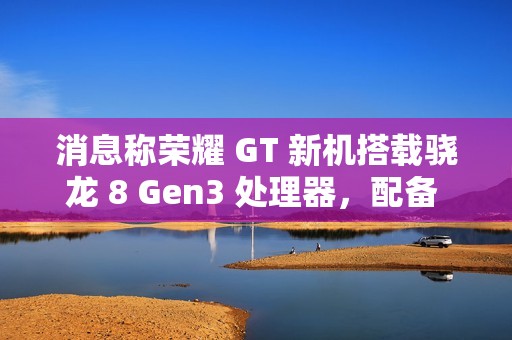 消息称荣耀 GT 新机搭载骁龙 8 Gen3 处理器，配备 1.5K LTPS 纯直屏