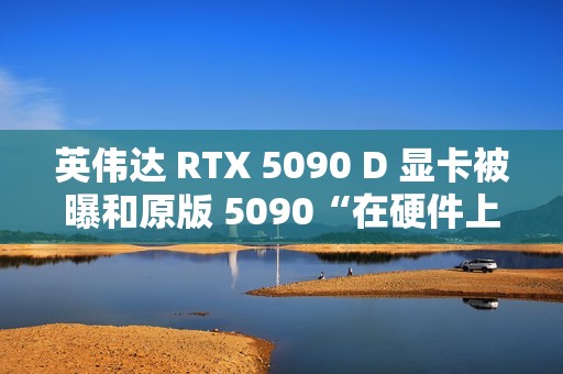 英伟达 RTX 5090 D 显卡被曝和原版 5090“在硬件上没有什么区别”