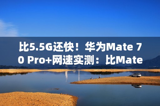 比5.5G还快！华为Mate 70 Pro+网速实测：比Mate 60 Pro快一倍