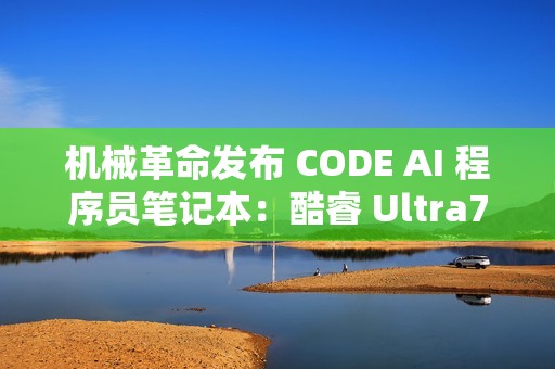 机械革命发布 CODE AI 程序员笔记本：酷睿 Ultra7-155H，预装智谱 CodeGeeX NANO 编程助手