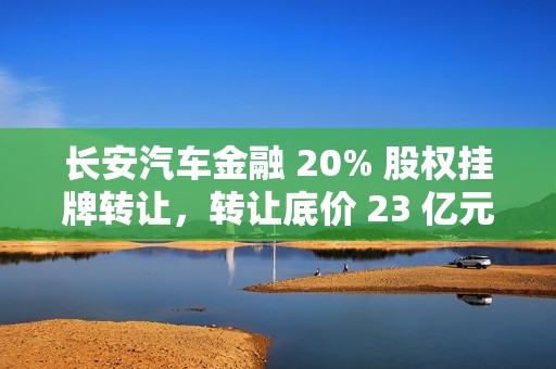 长安汽车金融 20% 股权挂牌转让，转让底价 23 亿元