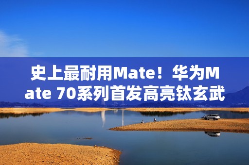 史上最耐用Mate！华为Mate 70系列首发高亮钛玄武机身：整机耐摔能力20倍提升