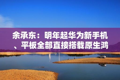 余承东：明年起华为新手机、平板全部直接搭载原生鸿蒙
