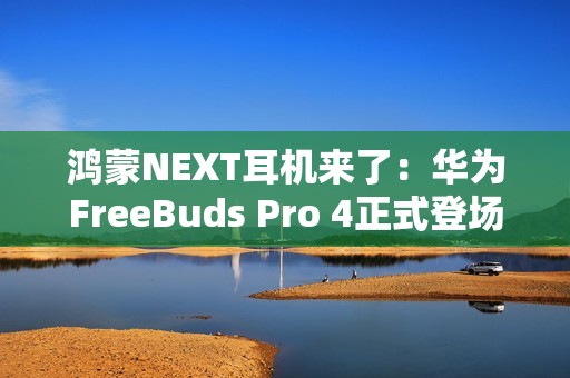 鸿蒙NEXT耳机来了：华为FreeBuds Pro 4正式登场，旗舰体验再次升级