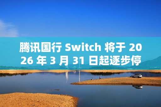 腾讯国行 Switch 将于 2026 年 3 月 31 日起逐步停止任天堂 e 商店和其他网络相关运营服务