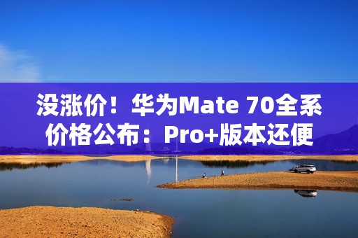 没涨价！华为Mate 70全系价格公布：Pro+版本还便宜了500元