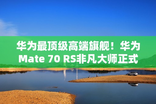 华为最顶级高端旗舰！华为Mate 70 RS非凡大师正式发布：11999元起
