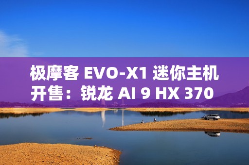 极摩客 EVO-X1 迷你主机开售：锐龙 AI 9 HX 370 + 32G + 1T，双 2.5G 网口，5299 元